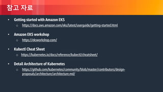 © 2018, Amazon Web Services, Inc. or its Affiliates. All rights reserved.
참고 자료
• Getting started with Amazon EKS
o https://docs.aws.amazon.com/eks/latest/userguide/getting-started.html
• Amazon EKS workshop
o https://eksworkshop.com/
• Kubectl Cheat Sheet
o https://kubernetes.io/docs/reference/kubectl/cheatsheet/
• Detail Architecture of Kubernetes
o https://github.com/kubernetes/community/blob/master/contributors/design-
proposals/architecture/architecture.md/
 