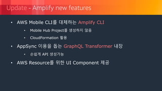 © 2018, Amazon Web Services, Inc. or its Affiliates. All rights reserved.
Update - Amplify new features
• AWS Mobile CLI를 대체하는 Amplify CLI
• Mobile Hub Project를 생성하지 않음
• CloudFormation 활용
• AppSync 이용을 돕는 GraphQL Transformer 내장
• 손쉽게 API 생성가능
• AWS Resource를 위한 UI Component 제공
 