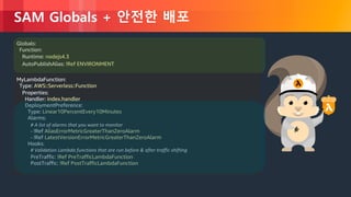 © 2018, Amazon Web Services, Inc. or its Affiliates. All rights reserved.
SAM Globals + 안전한 배포
Globals:
Function:
Runtime: nodejs4.3
AutoPublishAlias: !Ref ENVIRONMENT
MyLambdaFunction:
Type: AWS::Serverless::Function
Properties:
Handler: index.handler
DeploymentPreference:
Type: Linear10PercentEvery10Minutes
Alarms:
# A list of alarms that you want to monitor
- !Ref AliasErrorMetricGreaterThanZeroAlarm
- !Ref LatestVersionErrorMetricGreaterThanZeroAlarm
Hooks:
# Validation Lambda functions that are run before & after traffic shifting
PreTraffic: !Ref PreTrafficLambdaFunction
PostTraffic: !Ref PostTrafficLambdaFunction
 