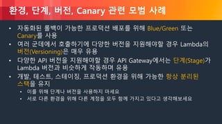 © 2018, Amazon Web Services, Inc. or its Affiliates. All rights reserved.
환경, 단계, 버전, Canary 관련 모범 사례
• 자동화된 롤백이 가능한 프로덕션 배포를 위해 Blue/Green 또는
Canary를 사용
• 여러 군데에서 호출하기에 다양한 버전을 지원해야할 경우 Lambda의
버전(Versioning)은 매우 유용
• 다양한 API 버전을 지원해야할 경우 API Gateway에서는 단계(Stage)가
Lambda 버전과 비슷하게 작동하며 유용
• 개발, 테스트, 스테이징, 프로덕션 환경을 위해 가능한 항상 분리된
스택을 유지
• 이를 위해 단계나 버전을 사용하지 마세요
• 서로 다른 환경을 위해 다른 계정을 모두 함께 가지고 있다고 생각해보세요
 