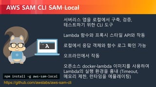 © 2018, Amazon Web Services, Inc. or its Affiliates. All rights reserved.
AWS SAM CLI SAM Local
서버리스 앱을 로컬에서 구축, 검증,
테스트하기 위한 CLI 도구
Lambda 함수와 프록시 스타일 API와 작동
로컬에서 응답 객체와 함수 로그 확인 가능
오프라인에서 작동
오픈소스 docker-lambda 이미지를 사용하여
Lambda의 실행 환경을 흉내 (Timeout,
메모리 제한, 런타임을 에뮬레이팅)
https://github.com/awslabs/aws-sam-cli
npm install -g aws-sam-local
 