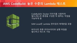 © 2018, Amazon Web Services, Inc. or its Affiliates. All rights reserved.
AWS CodeBuild: 높은 수준의 Lambda 테스트
CodeBuild는 Docker 이미지를 사용하여
빌드/테스트 환경을 구성한 뒤 원하는 작업을
가능하게 함
SAM Local은 Lambda 런타임의 복제본을 포함
바이너리 호환 라이브러리와 실행 파일을
빌드하고 테스트 가능
 