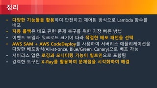 © 2018, Amazon Web Services, Inc. or its Affiliates. All rights reserved.
정리
• 다양한 기능들을 활용하여 안전하고 제어된 방식으로 Lambda 함수를
배포
• 자동 롤백은 배포 관련 문제 복구를 위한 가장 빠른 방법
• 이벤트 모델과 워크로드 크기에 따라 적절한 배포 패턴을 선택
• AWS SAM + AWS CodeDeploy를 사용하여 서버리스 애플리케이션을
다양한 배포방식(All-at-once, Blue/Green, Canary)으로 배포 가능
• 서버리스 앱은 로깅과 모니터링 기능이 빌트인으로 포함됨
• 강력한 도구인 X-Ray를 활용하여 문제점을 시각화하여 해결
 