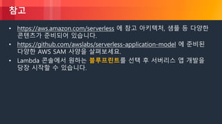 © 2018, Amazon Web Services, Inc. or its Affiliates. All rights reserved.
참고
• https://aws.amazon.com/serverless 에 참고 아키텍처, 샘플 등 다양한
콘텐츠가 준비되어 있습니다.
• https://github.com/awslabs/serverless-application-model 에 준비된
다양한 AWS SAM 사양을 살펴보세요.
• Lambda 콘솔에서 원하는 블루프린트를 선택 후 서버리스 앱 개발을
당장 시작할 수 있습니다.
 