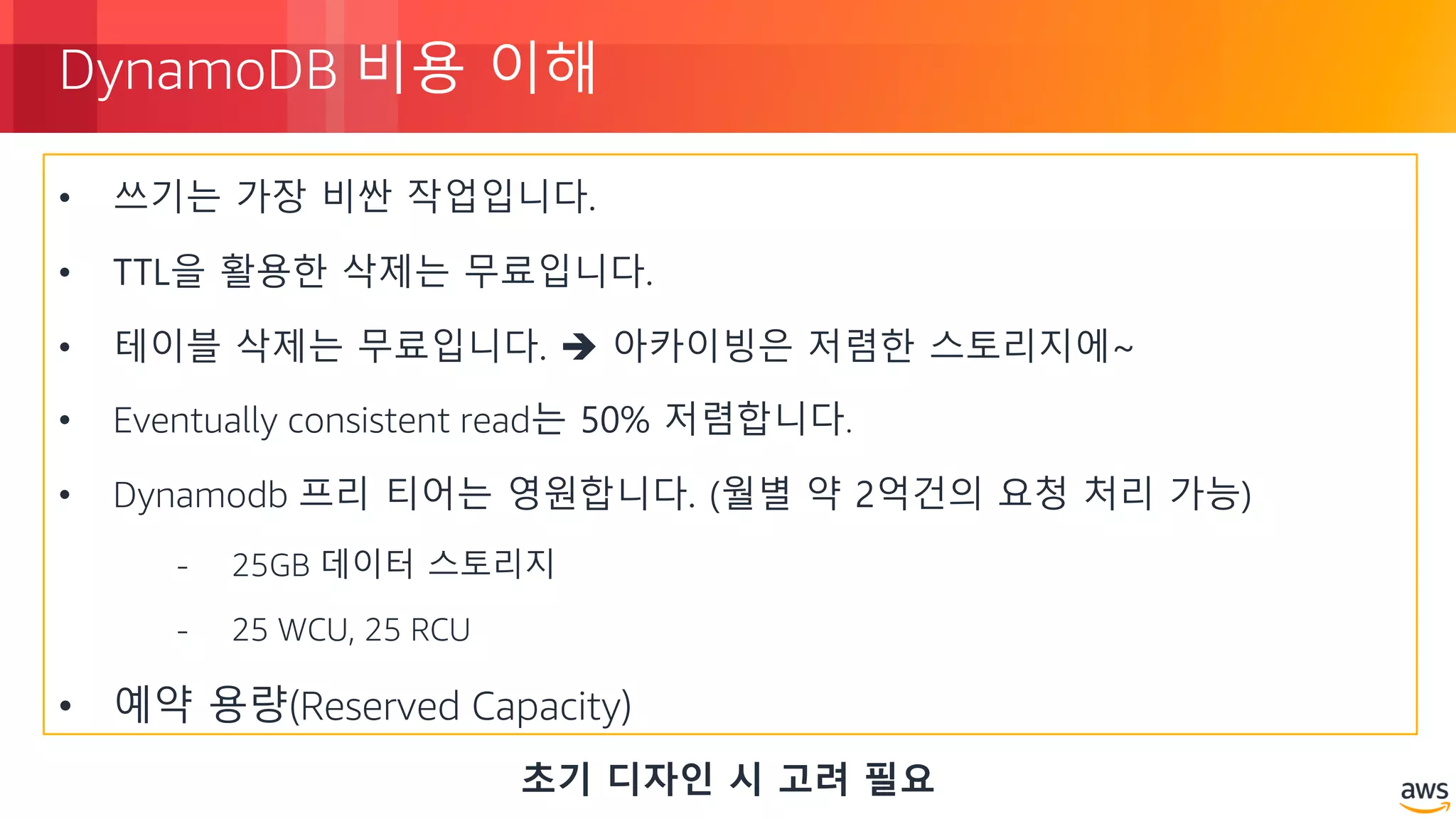 © 2018, Amazon Web Services, Inc. or its Affiliates. All rights reserved.
DynamoDB 비용 이해
• 쓰기는 가장 비싼 작업입니다.
• TTL을 활용한 삭제는 무료입니다.
• 테이블 삭제는 무료입니다. è 아카이빙은 저렴한 스토리지에~
• Eventually consistent read는 50% 저렴합니다.
• Dynamodb 프리 티어는 영원합니다. (월별 약 2억건의 요청 처리 가능)
- 25GB 데이터 스토리지
- 25 WCU, 25 RCU
• 예약 용량(Reserved Capacity)
초기 디자인 시 고려 필요
 