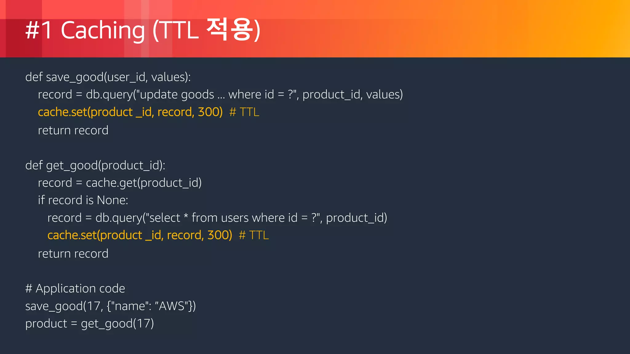 © 2018, Amazon Web Services, Inc. or its Affiliates. All rights reserved.
#1 Caching (TTL 적용)
def save_good(user_id, values):
record = db.query("update goods ... where id = ?", product_id, values)
cache.set(product _id, record, 300) # TTL
return record
def get_good(product_id):
record = cache.get(product_id)
if record is None:
record = db.query("select * from users where id = ?", product_id)
cache.set(product _id, record, 300) # TTL
return record
# Application code
save_good(17, {"name": ”AWS"})
product = get_good(17)
 