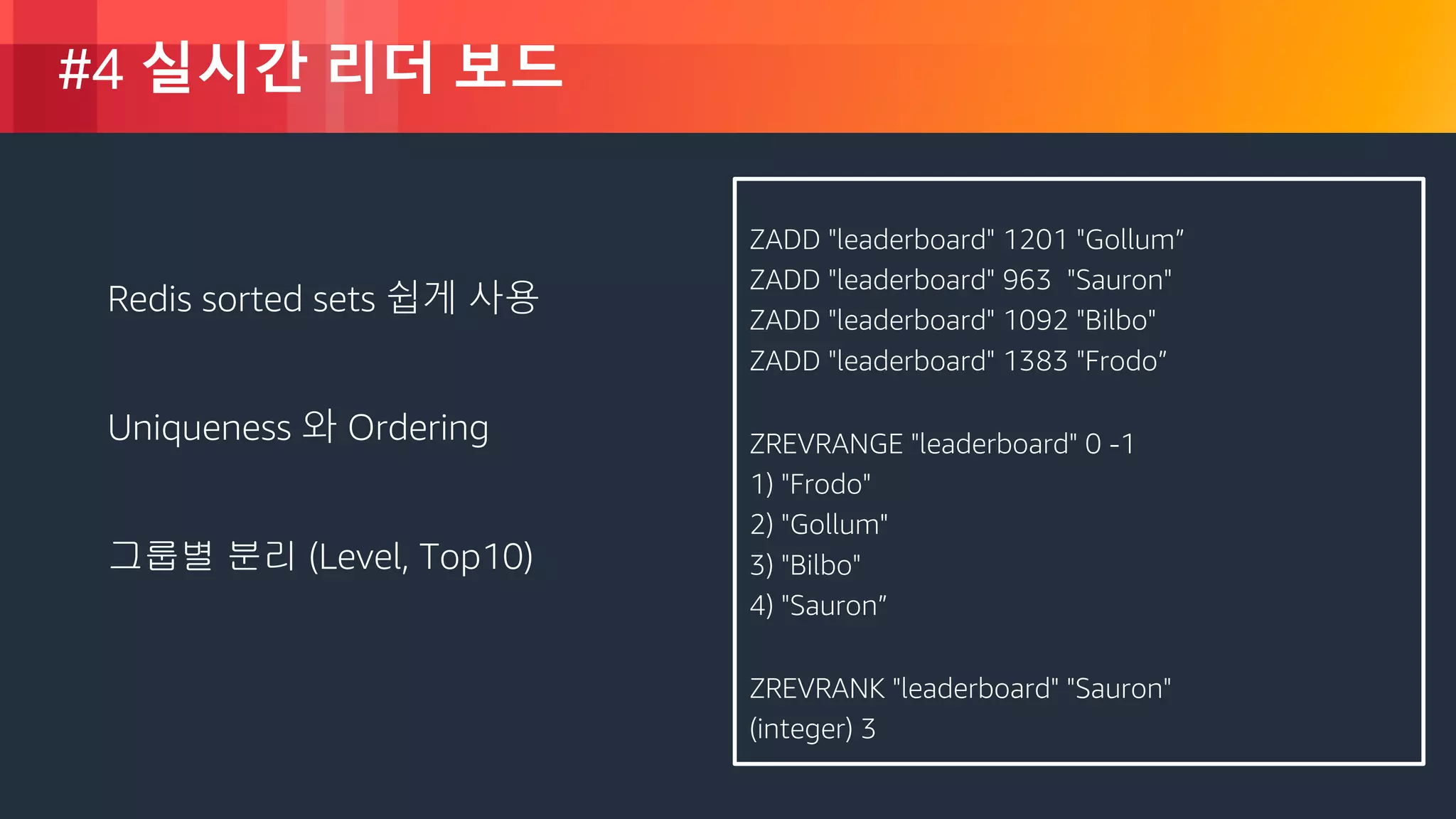 © 2018, Amazon Web Services, Inc. or its Affiliates. All rights reserved.
#4 실시간 리더 보드
ZADD "leaderboard" 1201 "Gollum”
ZADD "leaderboard" 963 "Sauron"
ZADD "leaderboard" 1092 "Bilbo"
ZADD "leaderboard" 1383 "Frodo”
ZREVRANGE "leaderboard" 0 -1
1) "Frodo"
2) "Gollum"
3) "Bilbo"
4) "Sauron”
ZREVRANK "leaderboard" "Sauron"
(integer) 3
Redis sorted sets 쉽게 사용
Uniqueness 와 Ordering
그룹별 분리 (Level, Top10)
 