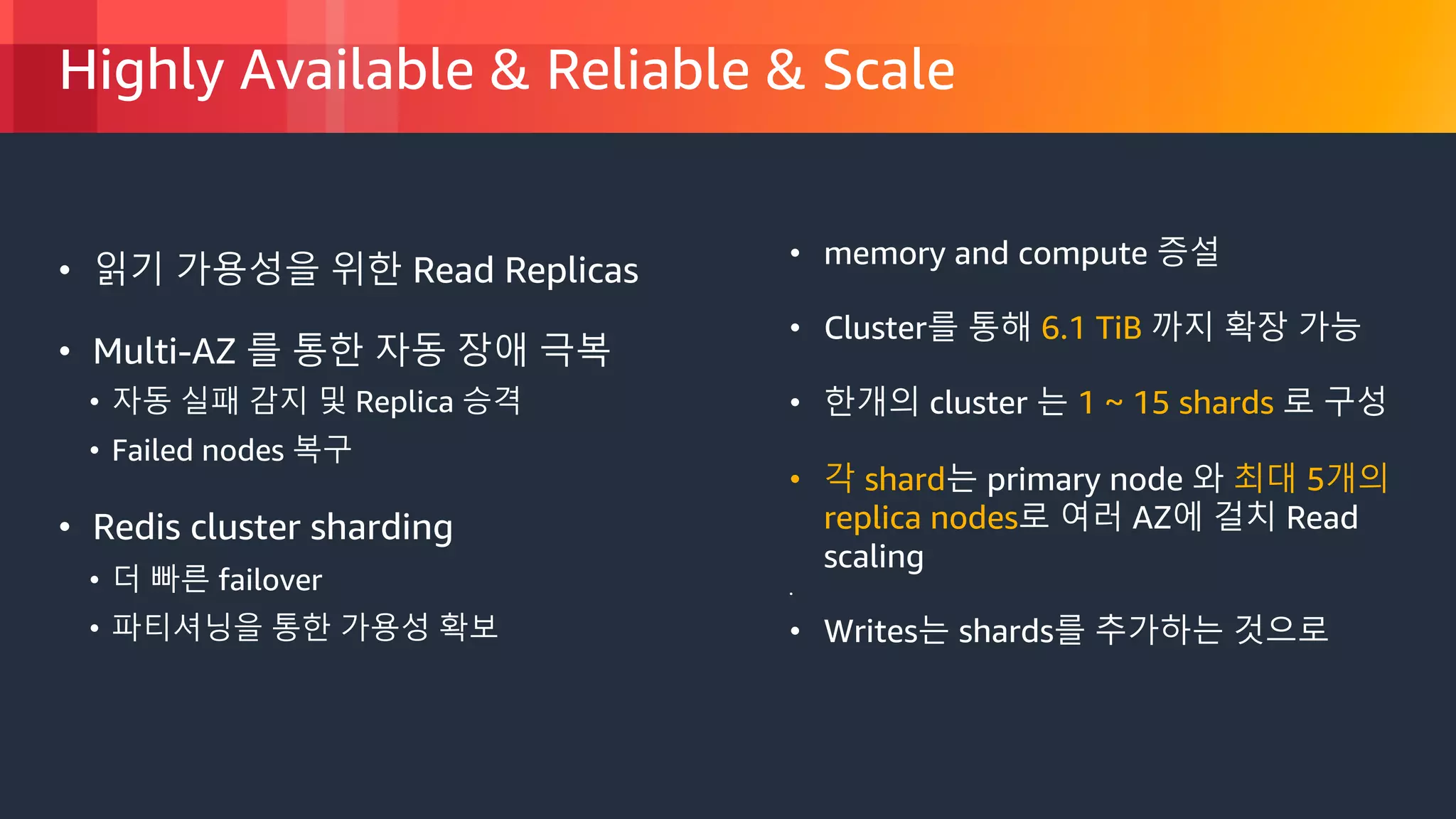 © 2018, Amazon Web Services, Inc. or its Affiliates. All rights reserved.
Highly Available & Reliable & Scale
• 읽기 가용성을 위한 Read Replicas
• Multi-AZ 를 통한 자동 장애 극복
• 자동 실패 감지 및 Replica 승격
• Failed nodes 복구
• Redis cluster sharding
• 더 빠른 failover
• 파티셔닝을 통한 가용성 확보
• memory and compute 증설
• Cluster를 통해 6.1 TiB 까지 확장 가능
• 한개의 cluster 는 1 ~ 15 shards 로 구성
• 각 shard는 primary node 와 최대 5개의
replica nodes로 여러 AZ에 걸치 Read
scaling
•
• Writes는 shards를 추가하는 것으로
 