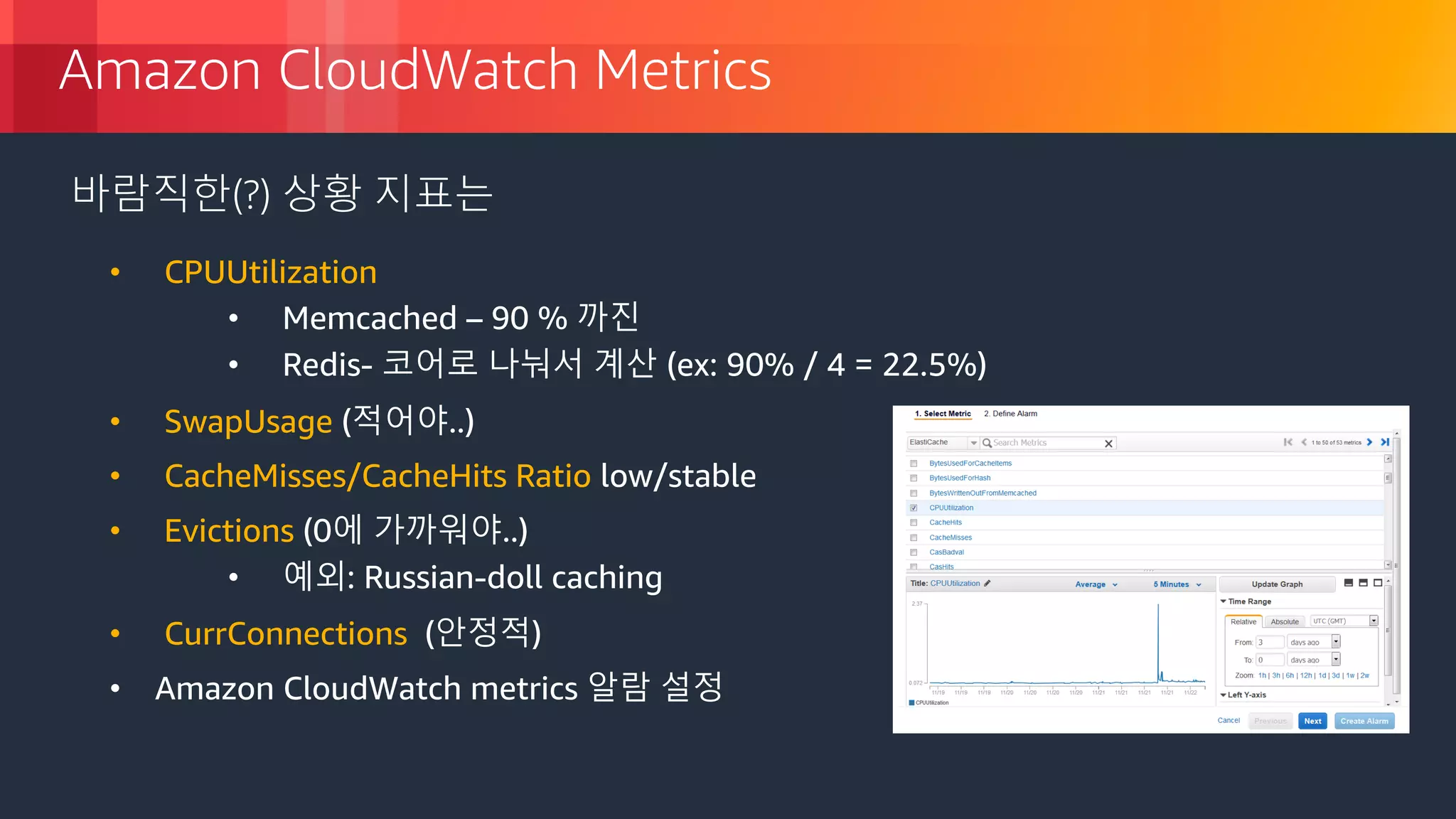 © 2018, Amazon Web Services, Inc. or its Affiliates. All rights reserved.
Amazon CloudWatch Metrics
바람직한(?) 상황 지표는
• CPUUtilization
• Memcached – 90 % 까진
• Redis- 코어로 나눠서 계산 (ex: 90% / 4 = 22.5%)
• SwapUsage (적어야..)
• CacheMisses/CacheHits Ratio low/stable
• Evictions (0에 가까워야..)
• 예외: Russian-doll caching
• CurrConnections (안정적)
• Amazon CloudWatch metrics 알람 설정
 