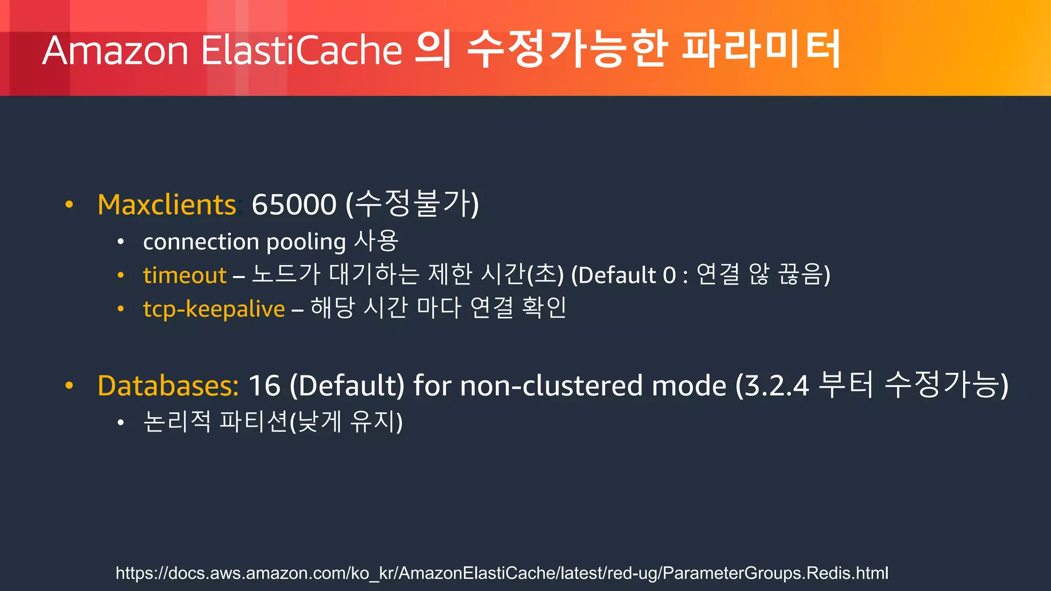 © 2018, Amazon Web Services, Inc. or its Affiliates. All rights reserved.
Amazon ElastiCache 의 수정가능한 파라미터
• Maxclients: 65000 (수정불가)
• connection pooling 사용
• timeout – 노드가 대기하는 제한 시간(초) (Default 0 : 연결 않 끊음)
• tcp-keepalive – 해당 시간 마다 연결 확인
• Databases: 16 (Default) for non-clustered mode (3.2.4 부터 수정가능)
• 논리적 파티션(낮게 유지)
https://docs.aws.amazon.com/ko_kr/AmazonElastiCache/latest/red-ug/ParameterGroups.Redis.html
 
