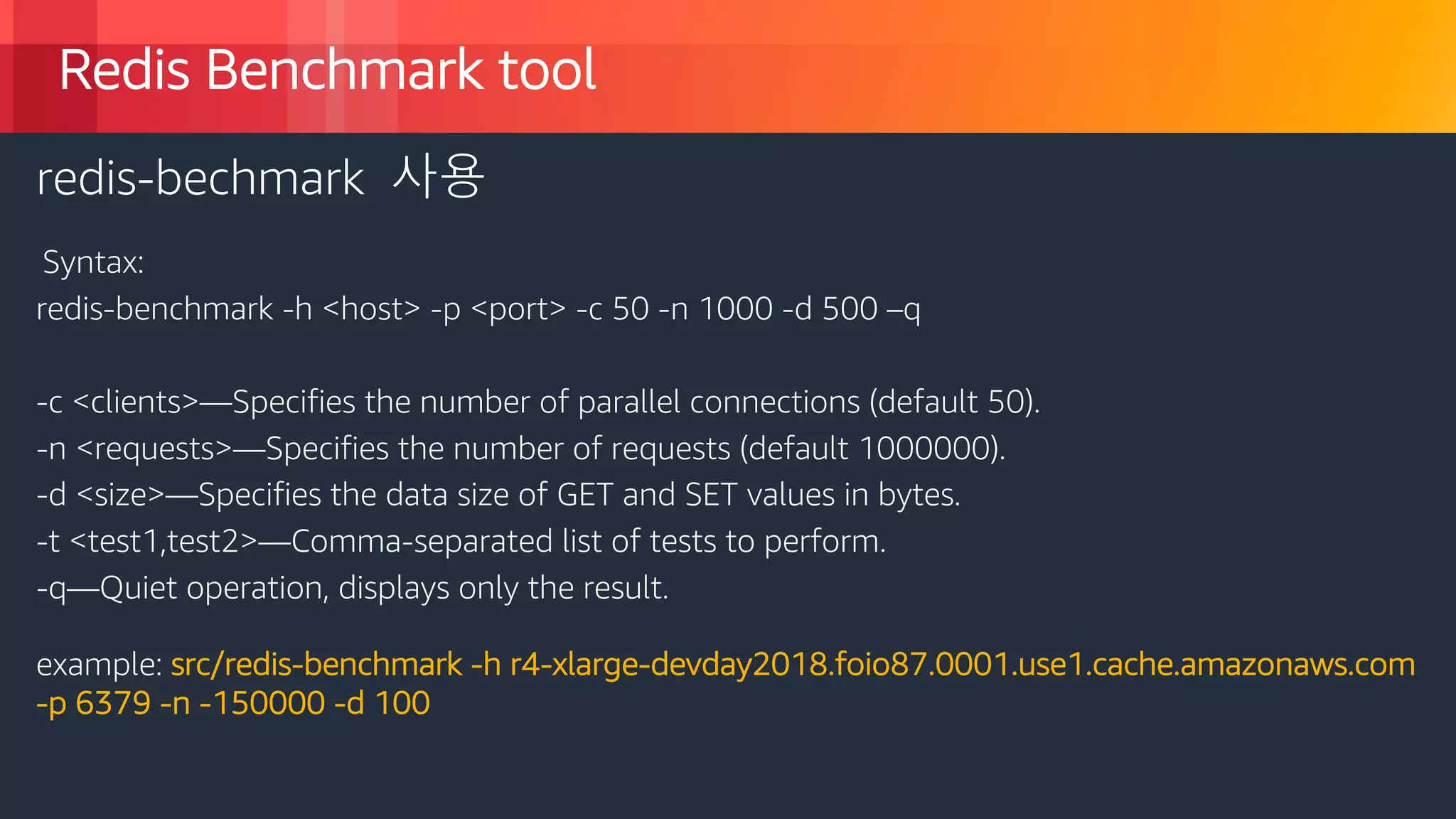 © 2018, Amazon Web Services, Inc. or its Affiliates. All rights reserved.
Redis Benchmark tool
redis-bechmark 사용
Syntax:
redis-benchmark -h <host> -p <port> -c 50 -n 1000 -d 500 –q
-c <clients>—Specifies the number of parallel connections (default 50).
-n <requests>—Specifies the number of requests (default 1000000).
-d <size>—Specifies the data size of GET and SET values in bytes.
-t <test1,test2>—Comma-separated list of tests to perform.
-q—Quiet operation, displays only the result.
example: src/redis-benchmark -h r4-xlarge-devday2018.foio87.0001.use1.cache.amazonaws.com
-p 6379 -n -150000 -d 100
 