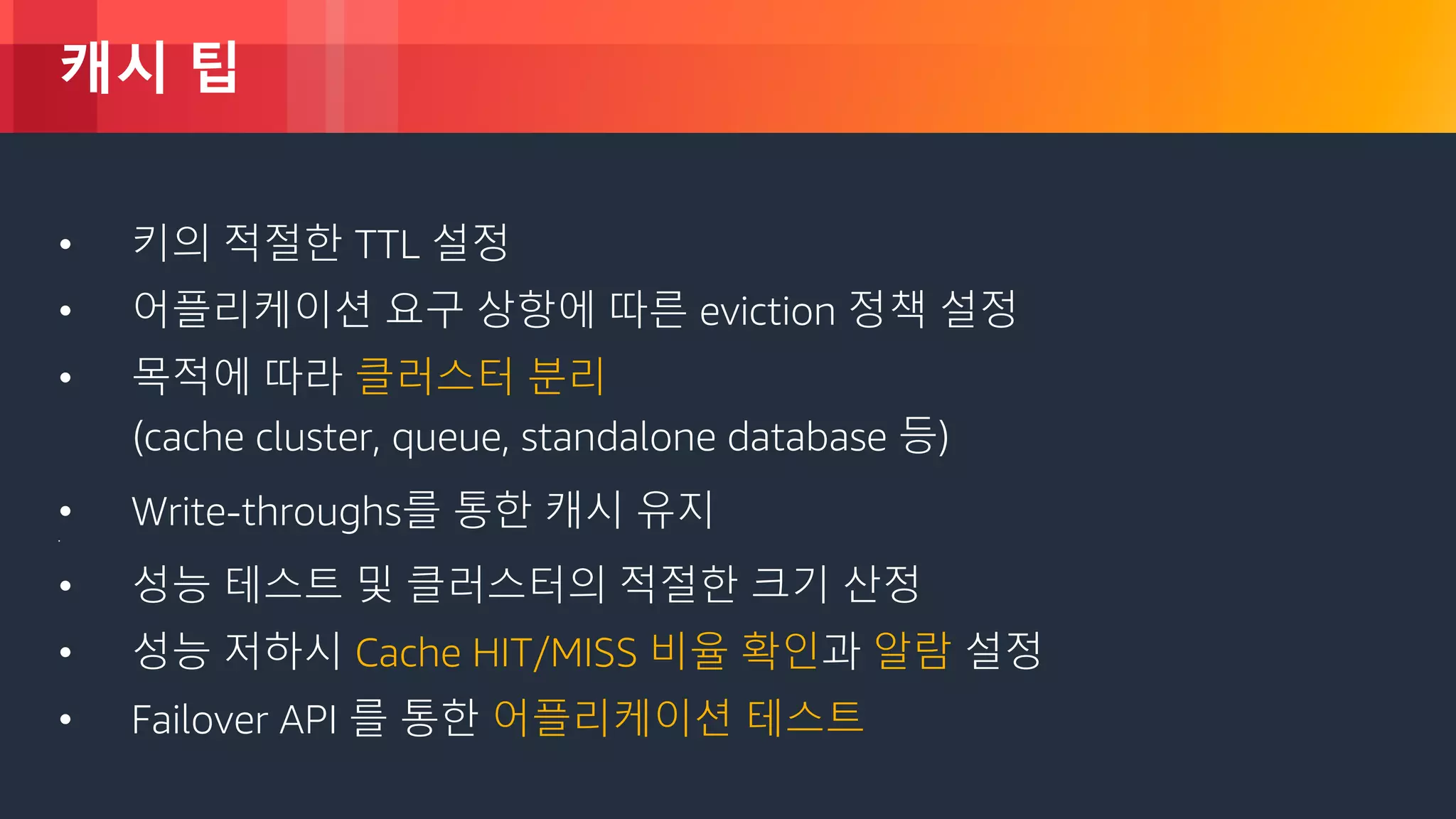 © 2018, Amazon Web Services, Inc. or its Affiliates. All rights reserved.
캐시 팁
• Understand the frequency of change of underlying data
• 키의 적절한 TTL 설정
• 어플리케이션 요구 상항에 따른 eviction 정책 설정
• 목적에 따라 클러스터 분리
(cache cluster, queue, standalone database 등)
• Write-throughs를 통한 캐시 유지•
• 성능 테스트 및 클러스터의 적절한 크기 산정
• 성능 저하시 Cache HIT/MISS 비율 확인과 알람 설정
• Failover API 를 통한 어플리케이션 테스트
 