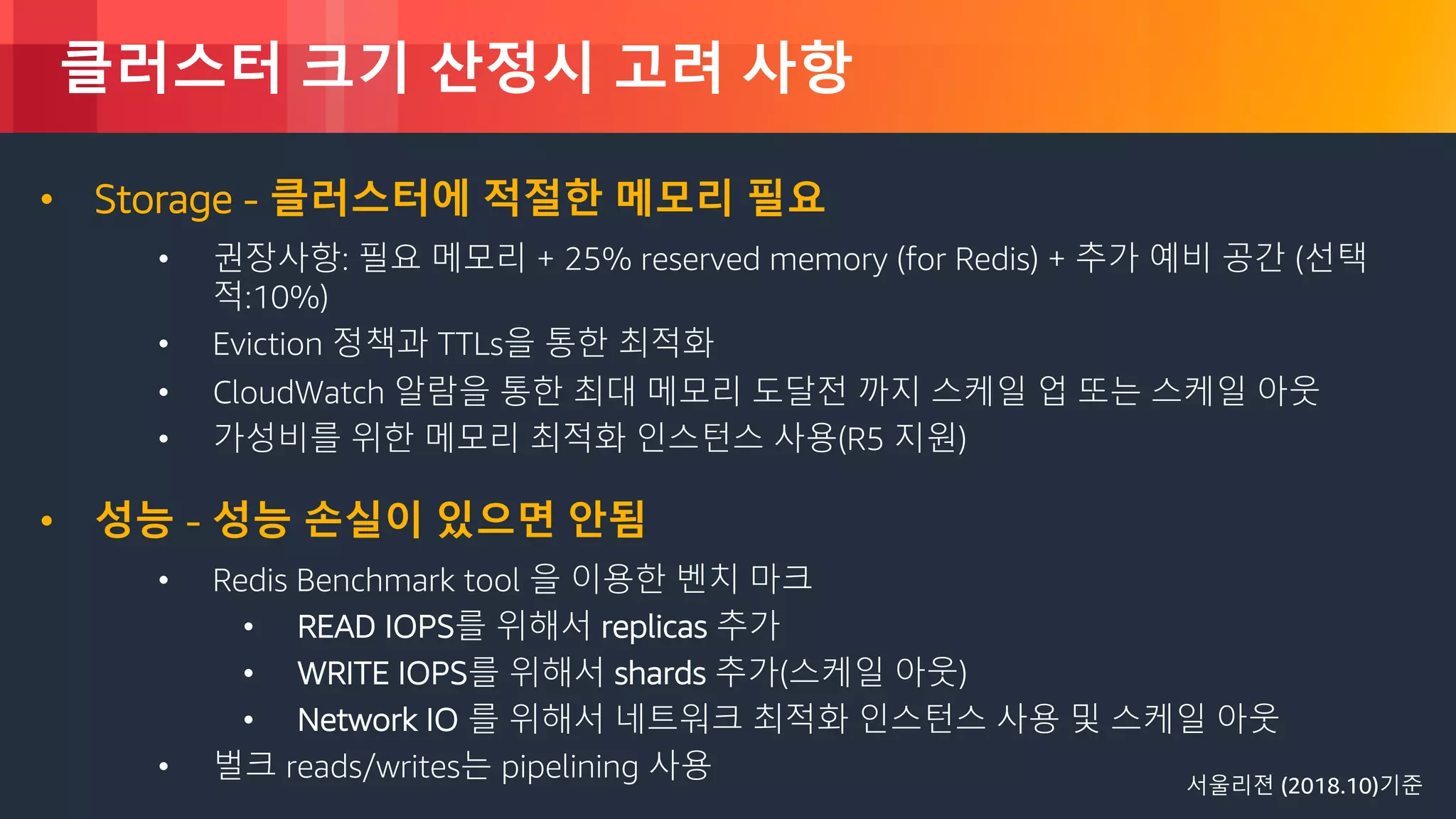 © 2018, Amazon Web Services, Inc. or its Affiliates. All rights reserved.
클러스터 크기 산정시 고려 사항
• Storage - 클러스터에 적절한 메모리 필요
• 권장사항: 필요 메모리 + 25% reserved memory (for Redis) + 추가 예비 공간 (선택
적:10%)
• Eviction 정책과 TTLs을 통한 최적화
• CloudWatch 알람을 통한 최대 메모리 도달전 까지 스케일 업 또는 스케일 아웃
• 가성비를 위한 메모리 최적화 인스턴스 사용(R5 지원)
• 성능 - 성능 손실이 있으면 안됨
• Redis Benchmark tool 을 이용한 벤치 마크
• READ IOPS를 위해서 replicas 추가
• WRITE IOPS를 위해서 shards 추가(스케일 아웃)
• Network IO 를 위해서 네트워크 최적화 인스턴스 사용 및 스케일 아웃
• 벌크 reads/writes는 pipelining 사용 서울리젼 (2018.10)기준
 