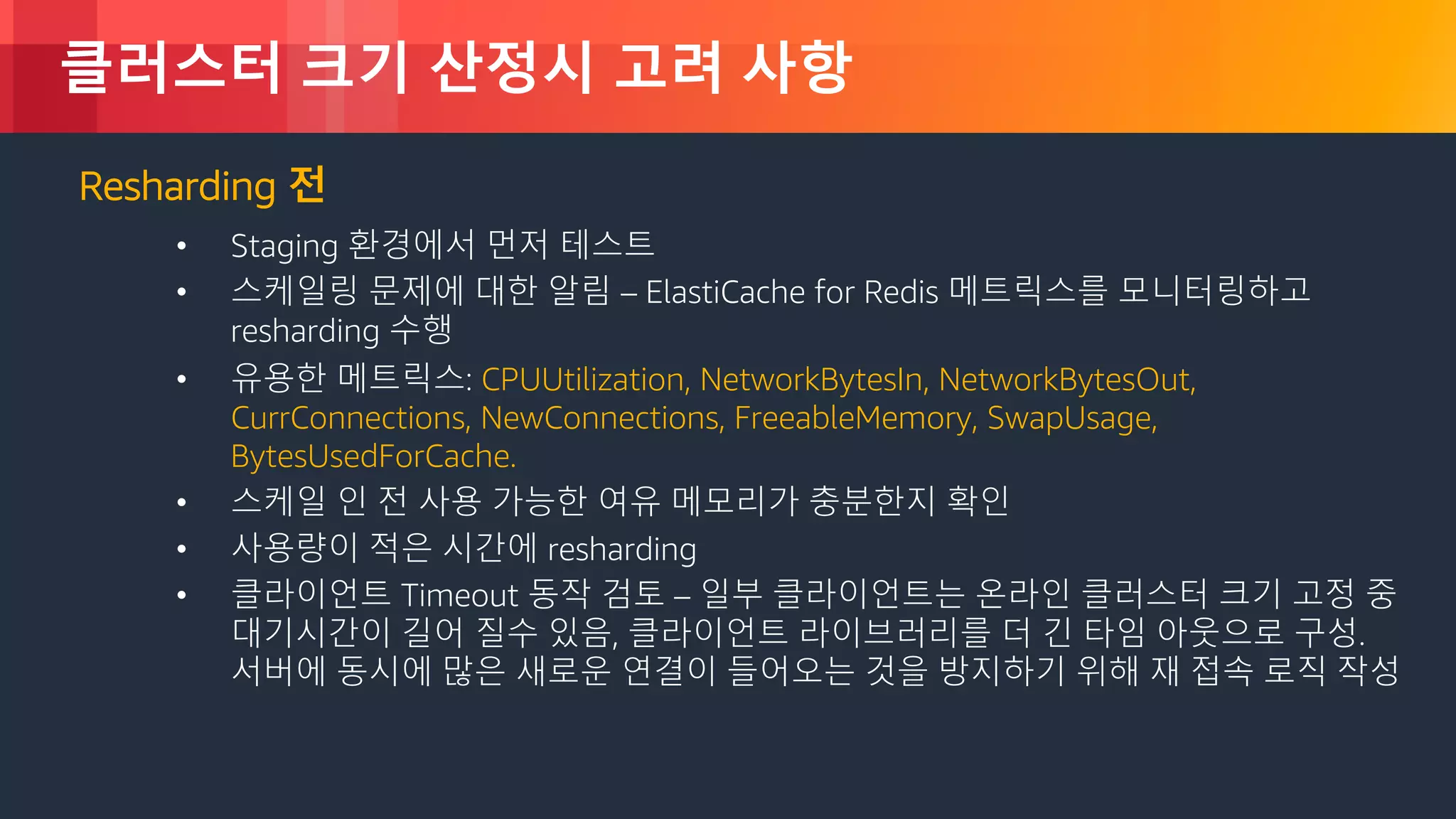 © 2018, Amazon Web Services, Inc. or its Affiliates. All rights reserved.
클러스터 크기 산정시 고려 사항
Resharding 전
• Staging 환경에서 먼저 테스트
• 스케일링 문제에 대한 알림 – ElastiCache for Redis 메트릭스를 모니터링하고
resharding 수행
• 유용한 메트릭스: CPUUtilization, NetworkBytesIn, NetworkBytesOut,
CurrConnections, NewConnections, FreeableMemory, SwapUsage,
BytesUsedForCache.
• 스케일 인 전 사용 가능한 여유 메모리가 충분한지 확인
• 사용량이 적은 시간에 resharding
• 클라이언트 Timeout 동작 검토 – 일부 클라이언트는 온라인 클러스터 크기 고정 중
대기시간이 길어 질수 있음, 클라이언트 라이브러리를 더 긴 타임 아웃으로 구성.
서버에 동시에 많은 새로운 연결이 들어오는 것을 방지하기 위해 재 접속 로직 작성
 