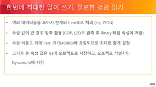 © 2018, Amazon Web Services, Inc. or its Affiliates. All rights reserved.
한번에 최대한 많이 쓰기, 필요한 것만 읽기
• 여러 데이터들을 모아서 한개의 Item으로 처리 (e.g. JSON)
• 속성 값이 큰 경우 압축 활용 (GZIP, LZO로 압축 후 Binary 타입 속성에 저장)
• 속성 이름도 최대 Item 크기(400KB)에 포함되므로 최대한 짧게 설정
• 크기가 큰 속성 값은 S3에 오브젝트로 저장하고, 오브젝트 식별자만
Dynamodb에 저장
 