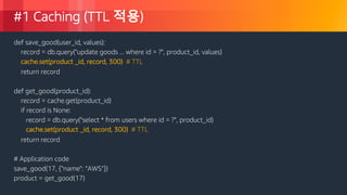 © 2018, Amazon Web Services, Inc. or its Affiliates. All rights reserved.
#1 Caching (TTL 적용)
def save_good(user_id, values):
record = db.query("update goods ... where id = ?", product_id, values)
cache.set(product _id, record, 300) # TTL
return record
def get_good(product_id):
record = cache.get(product_id)
if record is None:
record = db.query("select * from users where id = ?", product_id)
cache.set(product _id, record, 300) # TTL
return record
# Application code
save_good(17, {"name": ”AWS"})
product = get_good(17)
 