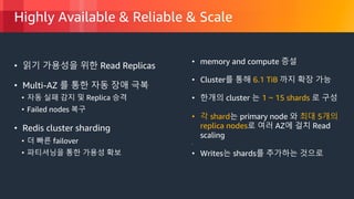 © 2018, Amazon Web Services, Inc. or its Affiliates. All rights reserved.
Highly Available & Reliable & Scale
• 읽기 가용성을 위한 Read Replicas
• Multi-AZ 를 통한 자동 장애 극복
• 자동 실패 감지 및 Replica 승격
• Failed nodes 복구
• Redis cluster sharding
• 더 빠른 failover
• 파티셔닝을 통한 가용성 확보
• memory and compute 증설
• Cluster를 통해 6.1 TiB 까지 확장 가능
• 한개의 cluster 는 1 ~ 15 shards 로 구성
• 각 shard는 primary node 와 최대 5개의
replica nodes로 여러 AZ에 걸치 Read
scaling
•
• Writes는 shards를 추가하는 것으로
 