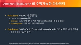 © 2018, Amazon Web Services, Inc. or its Affiliates. All rights reserved.
Amazon ElastiCache 의 수정가능한 파라미터
• Maxclients: 65000 (수정불가)
• connection pooling 사용
• timeout – 노드가 대기하는 제한 시간(초) (Default 0 : 연결 않 끊음)
• tcp-keepalive – 해당 시간 마다 연결 확인
• Databases: 16 (Default) for non-clustered mode (3.2.4 부터 수정가능)
• 논리적 파티션(낮게 유지)
https://docs.aws.amazon.com/ko_kr/AmazonElastiCache/latest/red-ug/ParameterGroups.Redis.html
 