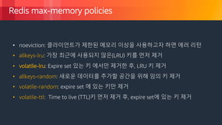 © 2018, Amazon Web Services, Inc. or its Affiliates. All rights reserved.
Redis max-memory policies
• noeviction: 클라이언트가 제한된 메모리 이상을 사용하고자 하면 에러 리턴
• allkeys-lru: 가장 최근에 사용되지 않은(LRU) 키를 먼저 제거
• volatile-lru: Expire set 있는 키 에서만 제거한 후, LRU 키 제거
• allkeys-random: 새로운 데이터를 추가할 공간을 위해 임의 키 제거
•
• volatile-random: expire set 에 있는 키만 제거
• volatile-ttl: Time to live (TTL)키 먼저 제거 후, expire set에 있는 키 제거
 