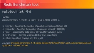 © 2018, Amazon Web Services, Inc. or its Affiliates. All rights reserved.
Redis Benchmark tool
redis-bechmark 사용
Syntax:
redis-benchmark -h <host> -p <port> -c 50 -n 1000 -d 500 –q
-c <clients>—Specifies the number of parallel connections (default 50).
-n <requests>—Specifies the number of requests (default 1000000).
-d <size>—Specifies the data size of GET and SET values in bytes.
-t <test1,test2>—Comma-separated list of tests to perform.
-q—Quiet operation, displays only the result.
example: src/redis-benchmark -h r4-xlarge-devday2018.foio87.0001.use1.cache.amazonaws.com
-p 6379 -n -150000 -d 100
 