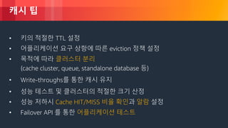 © 2018, Amazon Web Services, Inc. or its Affiliates. All rights reserved.
캐시 팁
• Understand the frequency of change of underlying data
• 키의 적절한 TTL 설정
• 어플리케이션 요구 상항에 따른 eviction 정책 설정
• 목적에 따라 클러스터 분리
(cache cluster, queue, standalone database 등)
• Write-throughs를 통한 캐시 유지•
• 성능 테스트 및 클러스터의 적절한 크기 산정
• 성능 저하시 Cache HIT/MISS 비율 확인과 알람 설정
• Failover API 를 통한 어플리케이션 테스트
 