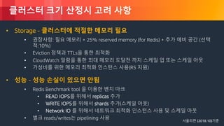 © 2018, Amazon Web Services, Inc. or its Affiliates. All rights reserved.
클러스터 크기 산정시 고려 사항
• Storage - 클러스터에 적절한 메모리 필요
• 권장사항: 필요 메모리 + 25% reserved memory (for Redis) + 추가 예비 공간 (선택
적:10%)
• Eviction 정책과 TTLs을 통한 최적화
• CloudWatch 알람을 통한 최대 메모리 도달전 까지 스케일 업 또는 스케일 아웃
• 가성비를 위한 메모리 최적화 인스턴스 사용(R5 지원)
• 성능 - 성능 손실이 있으면 안됨
• Redis Benchmark tool 을 이용한 벤치 마크
• READ IOPS를 위해서 replicas 추가
• WRITE IOPS를 위해서 shards 추가(스케일 아웃)
• Network IO 를 위해서 네트워크 최적화 인스턴스 사용 및 스케일 아웃
• 벌크 reads/writes는 pipelining 사용 서울리젼 (2018.10)기준
 