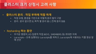 © 2018, Amazon Web Services, Inc. or its Affiliates. All rights reserved.
클러스터 크기 산정시 고려 사항
• 클러스터 분리 - 작업 부하에 적합 하게
• 작업 유형, 환경을 기반으로 어떻게 분리 할지 구분
• 분리 : 분리 없으면 $ | 목적 별 분리 $$ | 전체 분리 $$$
• Resharding 하는 동안
• 무거운 명령어, I/O 집중적 작업 (KEYS , SMEMBERS 등) 최대한 자제
• Lua scripts – 오래 실행되는 Lua scripts를 피하고, Lua scripts에 사용되는 키를 항상 앞
에 선언
 