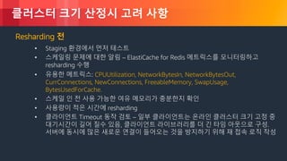 © 2018, Amazon Web Services, Inc. or its Affiliates. All rights reserved.
클러스터 크기 산정시 고려 사항
Resharding 전
• Staging 환경에서 먼저 테스트
• 스케일링 문제에 대한 알림 – ElastiCache for Redis 메트릭스를 모니터링하고
resharding 수행
• 유용한 메트릭스: CPUUtilization, NetworkBytesIn, NetworkBytesOut,
CurrConnections, NewConnections, FreeableMemory, SwapUsage,
BytesUsedForCache.
• 스케일 인 전 사용 가능한 여유 메모리가 충분한지 확인
• 사용량이 적은 시간에 resharding
• 클라이언트 Timeout 동작 검토 – 일부 클라이언트는 온라인 클러스터 크기 고정 중
대기시간이 길어 질수 있음, 클라이언트 라이브러리를 더 긴 타임 아웃으로 구성.
서버에 동시에 많은 새로운 연결이 들어오는 것을 방지하기 위해 재 접속 로직 작성
 
