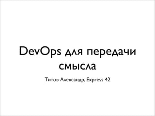 DevOps для передачи
смысла
Титов Александр, Express 42
 