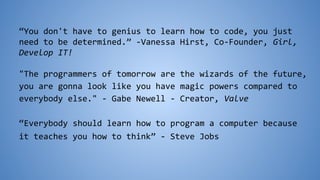 “You don't have to genius to learn how to code, you just
need to be determined.” -Vanessa Hirst, Co-Founder, Girl,
Develop IT!
"The programmers of tomorrow are the wizards of the future,
you are gonna look like you have magic powers compared to
everybody else." - Gabe Newell - Creator, Valve
“Everybody should learn how to program a computer because
it teaches you how to think” - Steve Jobs
 