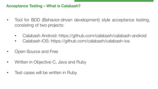 Acceptance Testing – What is Calabash?!

• 

Tool for BDD (Behavior-driven development) style acceptance testing,
consisting of two projects:
• 
• 

Calabash Android: https://github.com/calabash/calabash-android
Calabash iOS: https://github.com/calabash/calabash-ios

• 

Open-Source and Free

• 

Written in Objective C, Java and Ruby

• 

Test cases will be written in Ruby

 