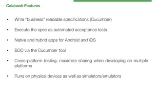Calabash Features!

• 

Write “business” readable speciﬁcations (Cucumber)

• 

• 

Execute the spec as automated acceptance tests

• 

BDD via the Cucumber tool

• 

Cross-platform testing: maximize sharing when developing on multiple
platforms

• 

Runs on physical devices as well as simulators/emulators

Native and hybrid apps for Android and iOS

 