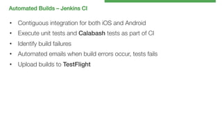 Automated Builds – Jenkins CI!

•  Contiguous integration for both iOS and Android
•  Execute unit tests and Calabash tests as part of CI
•  Identify build failures
•  Automated emails when build errors occur, tests fails
•  Upload builds to TestFlight!

 