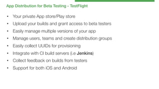 App Distribution for Beta Testing - TestFlight!

•  Your private App store/Play store
•  Upload your builds and grant access to beta testers
•  Easily manage multiple versions of your app
•  Manage users, teams and create distribution groups
•  Easily collect UUIDs for provisioning
•  Integrate with CI build servers (i.e Jenkins)
•  Collect feedback on builds from testers
•  Support for both iOS and Android

 