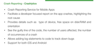 Crash Reporting - Crashlytics!

•  Crash Reporting Service for Mobile Apps
•  Facilitate a developer focused report on the app crashes, highlighting the
root cause
•  Provides details such as type of device, free space on disk/RAM and
orientation
•  See the guilty line of the code, the number of users affected, the number
of occurrences of a crash
•  Allows adding log statements to code to track down bugs
•  Support for both iOS and Android

 