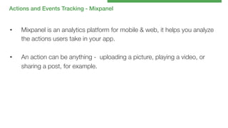 Actions and Events Tracking - Mixpanel!

• 

Mixpanel is an analytics platform for mobile & web, it helps you analyze
the actions users take in your app. 

• 

An action can be anything - uploading a picture, playing a video, or
sharing a post, for example.

 