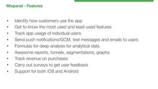 Mixpanel - Features!

• 
• 
• 
• 
• 
• 
• 
• 
• 

Identify how customers use the app
Get to know the most used and least used features
Track app usage of individual users
Send push notiﬁcations/GCM, text messages and emails to users
Formulas for deep analysis for analytical data
Awesome reports, funnels, segmentations, graphs
Track revenue on purchases
Carry out surveys to get user feedback
Support for both iOS and Android

 
