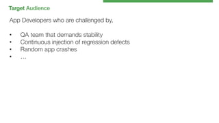 Target Audience !

App Developers who are challenged by,

•  QA team that demands stability
•  Continuous injection of regression defects
•  Random app crashes
•  …

 