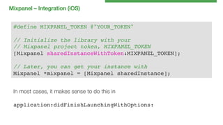 Mixpanel – Integration (iOS)!
#define MIXPANEL_TOKEN @"YOUR_TOKEN"!
!
// Initialize the library with your!
// Mixpanel project token, MIXPANEL_TOKEN!
[Mixpanel sharedInstanceWithToken:MIXPANEL_TOKEN];!
!
// Later, you can get your instance with!
Mixpanel *mixpanel = [Mixpanel sharedInstance];!
In most cases, it makes sense to do this in 

application:didFinishLaunchingWithOptions:!

 