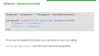 Mixpanel – Sending Event (iOS)!

Mixpanel *mixpanel = [Mixpanel sharedInstance];!
!
[mixpanel track:@"Plan Selected" properties:@{!
@"Gender": @"Female",!
@"Plan": @"Premium"!
}];!

Once you've initialized the library, you can track an event by calling

track:properties: with the event name and properties.

 