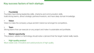 Key success factors of tech startups!

• 
Founder(s)!
Founders have strong leadership skills, charisma and communication skills.
build strong teams, attract strategic partners/investors, and have deep domain knowledge.

• 
Vision!
Vision to make the company unique and let it stand out amongst its competitors. 
• 
Team!
Strong teams that can execute on any project and make it sustainable and proﬁtable. 
• 
Market opportunity!
The product, solution or technology should solve s demand that the target market really needs. 

• 
High-quality product!
Must create cool, innovative and useful products of high quality.

 