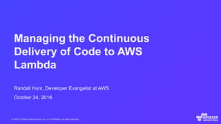 © 2016, Amazon Web Services, Inc. or its Affiliates. All rights reserved.
Randall Hunt, Developer Evangelist at AWS
October 24, 2016
Managing the Continuous
Delivery of Code to AWS
Lambda
 