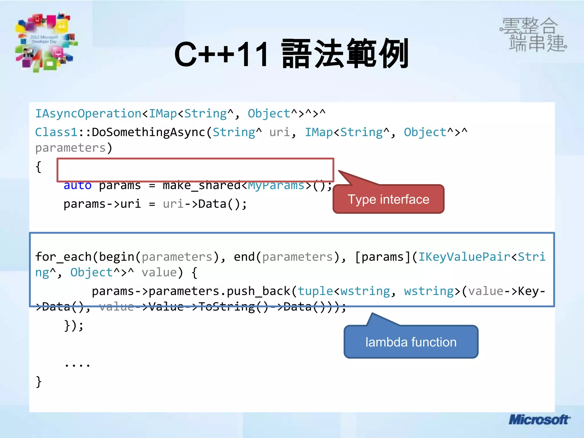 C++11 語法範例
IAsyncOperation<IMap<String^, Object^>^>^
Class1::DoSomethingAsync(String^ uri, IMap<String^, Object^>^
parameters)
{
    auto params = make_shared<MyParams>();
    params->uri = uri->Data();              Type interface



for_each(begin(parameters), end(parameters), [params](IKeyValuePair<Stri
ng^, Object^>^ value) {
        params->parameters.push_back(tuple<wstring, wstring>(value->Key-
>Data(), value->Value->ToString()->Data()));
    });
                                               lambda function
    ....
}
 