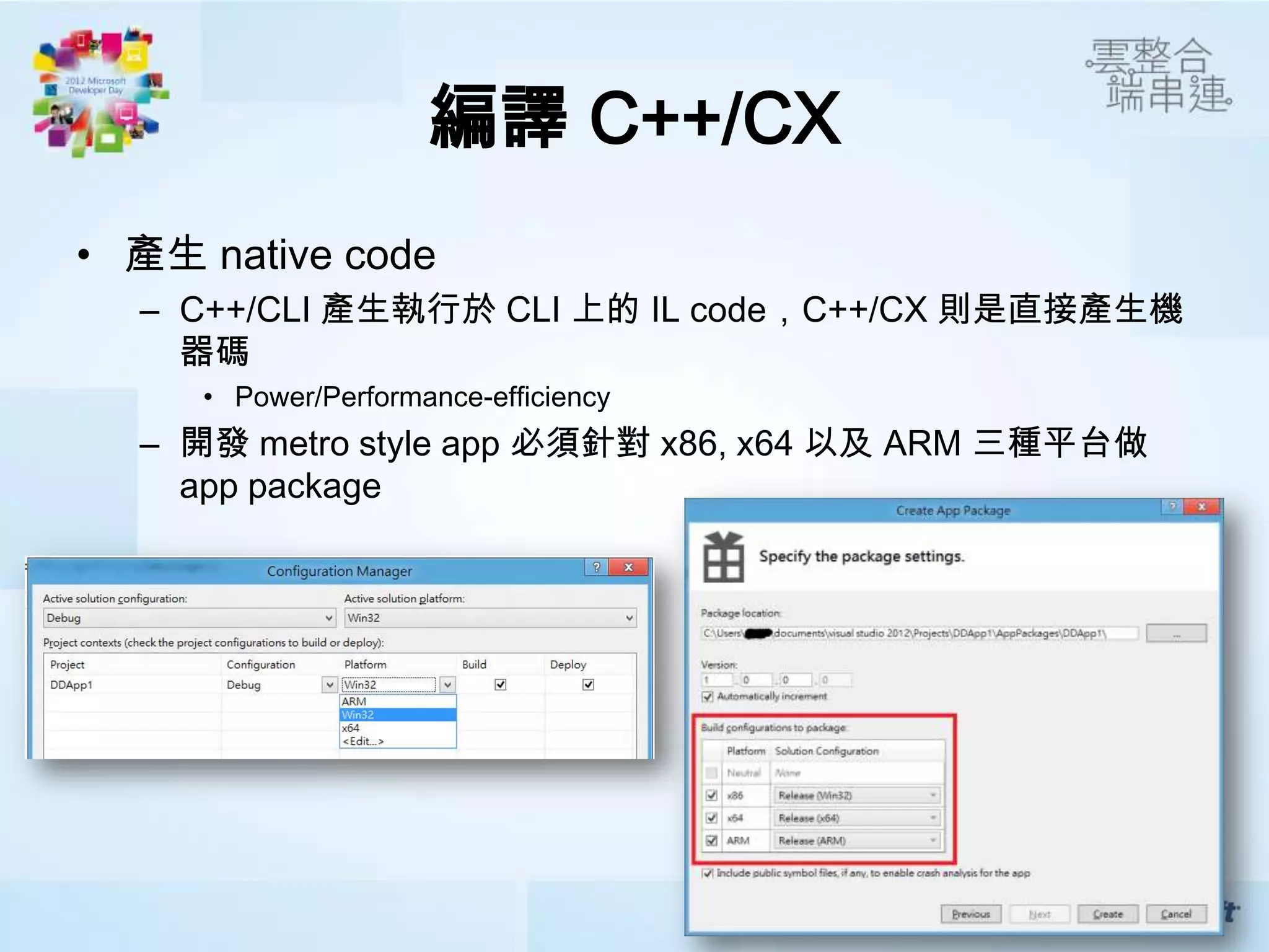 編譯 C++/CX
• 產生 native code
  – C++/CLI 產生執行於 CLI 上的 IL code，C++/CX 則是直接產生機
    器碼
     • Power/Performance-efficiency
  – 開發 metro style app 必須針對 x86, x64 以及 ARM 三種平台做
    app package
 