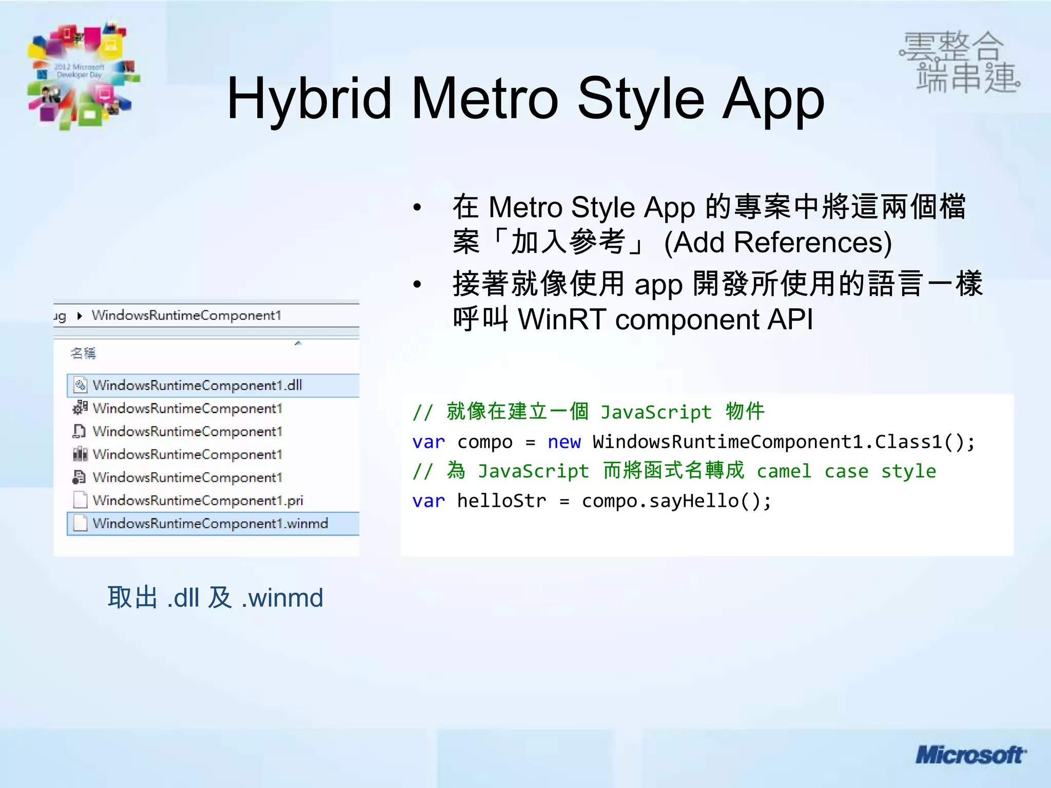 Hybrid Metro Style App
                   • 在 Metro Style App 的專案中將這兩個檔
                     案「加入參考」 (Add References)
                   • 接著就像使用 app 開發所使用的語言一樣
                     呼叫 WinRT component API


                   // 就像在建立一個 JavaScript 物件
                   var compo = new WindowsRuntimeComponent1.Class1();
                   // 為 JavaScript 而將函式名轉成 camel case style
                   var helloStr = compo.sayHello();



取出 .dll 及 .winmd
 