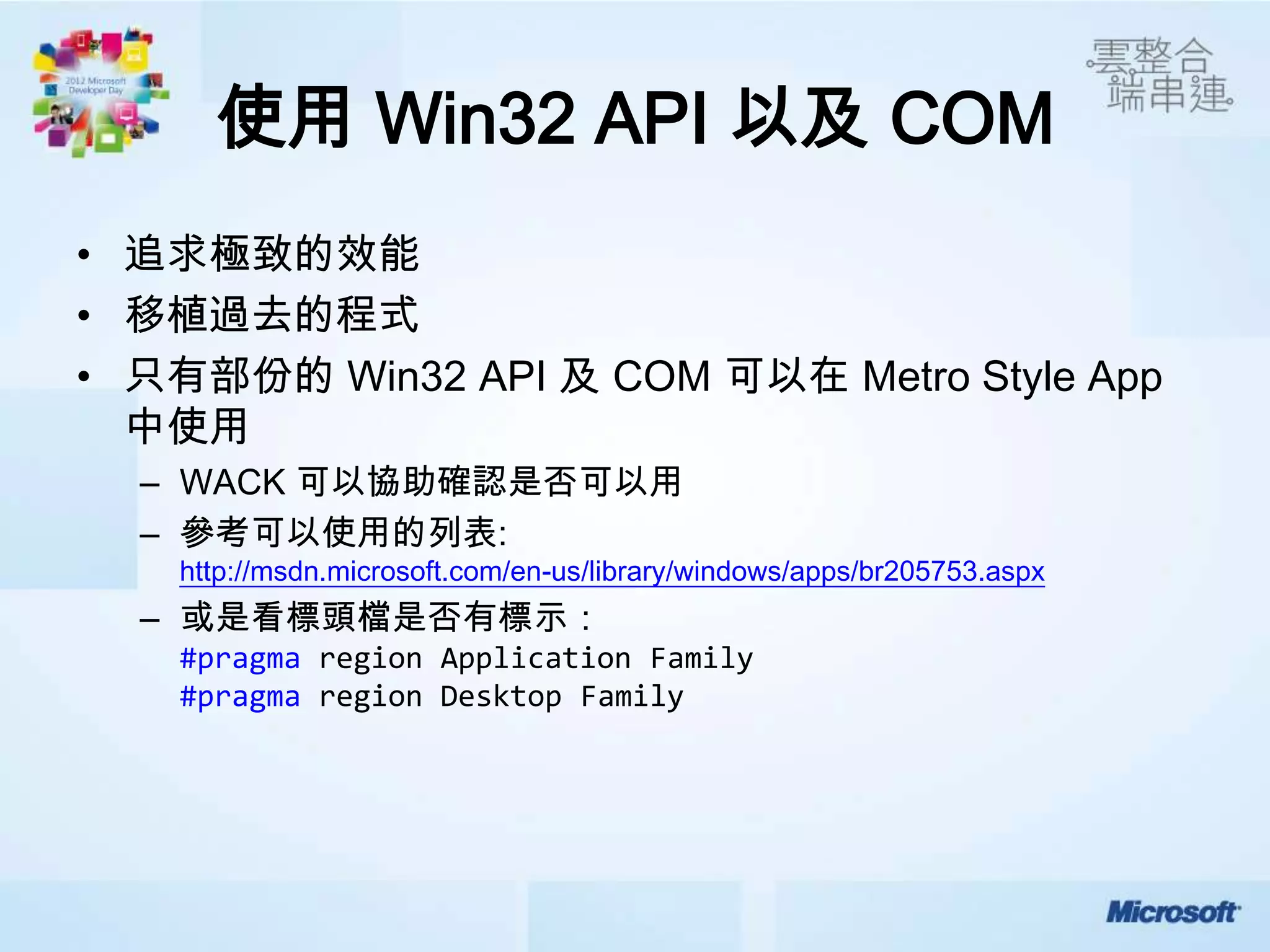 使用 Win32 API 以及 COM
• 追求極致的效能
• 移植過去的程式
• 只有部份的 Win32 API 及 COM 可以在 Metro Style App
  中使用
  – WACK 可以協助確認是否可以用
  – 參考可以使用的列表:
    http://msdn.microsoft.com/en-us/library/windows/apps/br205753.aspx
  – 或是看標頭檔是否有標示：
    #pragma region Application Family
    #pragma region Desktop Family
 