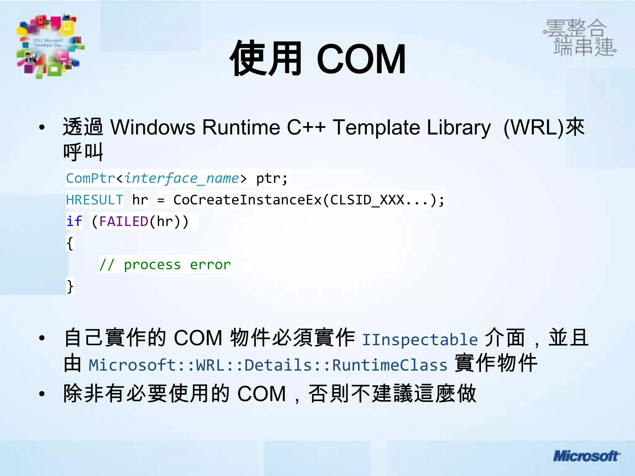 使用 COM
• 透過 Windows Runtime C++ Template Library (WRL)來
  呼叫
  ComPtr<interface_name> ptr;
  HRESULT hr = CoCreateInstanceEx(CLSID_XXX...);
  if (FAILED(hr))
  {
      // process error
  }


• 自己實作的 COM 物件必須實作 IInspectable 介面，並且
  由 Microsoft::WRL::Details::RuntimeClass 實作物件
• 除非有必要使用的 COM，否則不建議這麼做
 