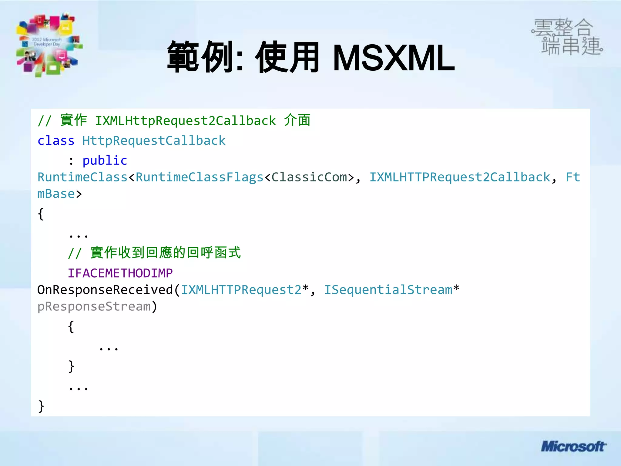 範例: 使用 MSXML
// 實作 IXMLHttpRequest2Callback 介面
class HttpRequestCallback
    : public
RuntimeClass<RuntimeClassFlags<ClassicCom>, IXMLHTTPRequest2Callback, Ft
mBase>
{
    ...
    // 實作收到回應的回呼函式
    IFACEMETHODIMP
OnResponseReceived(IXMLHTTPRequest2*, ISequentialStream*
pResponseStream)
    {
        ...
    }
    ...
}
 