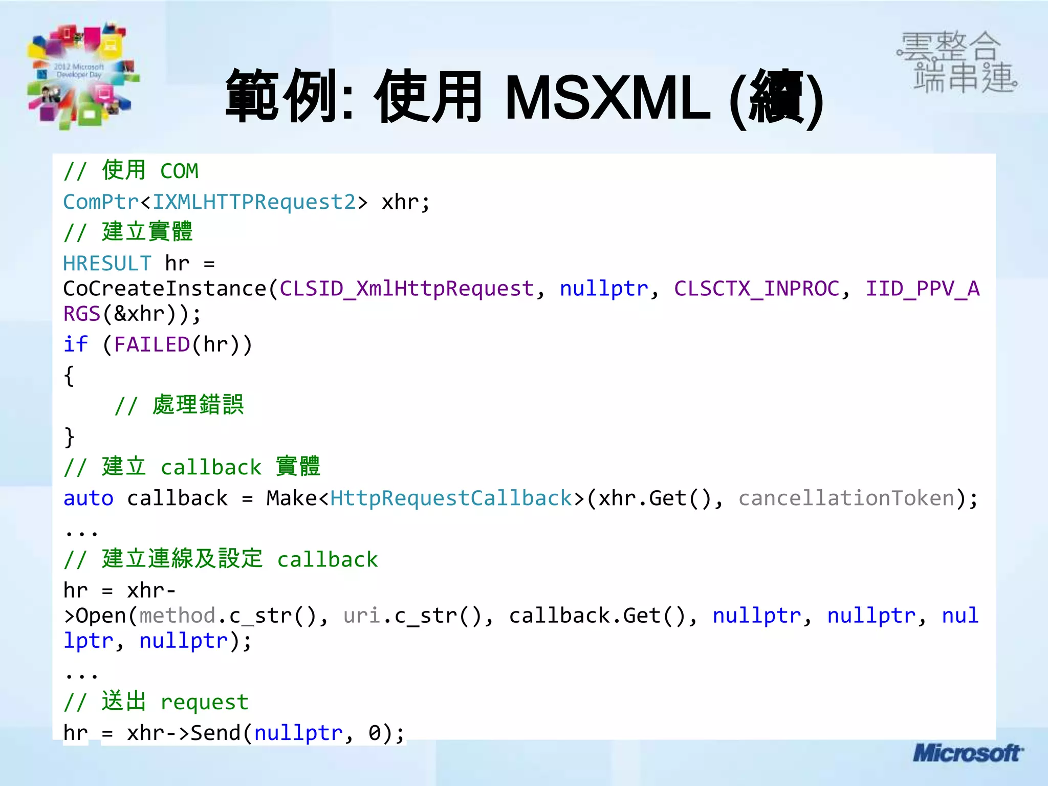 範例: 使用 MSXML (續)
// 使用 COM
ComPtr<IXMLHTTPRequest2> xhr;
// 建立實體
HRESULT hr =
CoCreateInstance(CLSID_XmlHttpRequest, nullptr, CLSCTX_INPROC, IID_PPV_A
RGS(&xhr));
if (FAILED(hr))
{
    // 處理錯誤
}
// 建立 callback 實體
auto callback = Make<HttpRequestCallback>(xhr.Get(), cancellationToken);
...
// 建立連線及設定 callback
hr = xhr-
>Open(method.c_str(), uri.c_str(), callback.Get(), nullptr, nullptr, nul
lptr, nullptr);
...
// 送出 request
hr = xhr->Send(nullptr, 0);
 