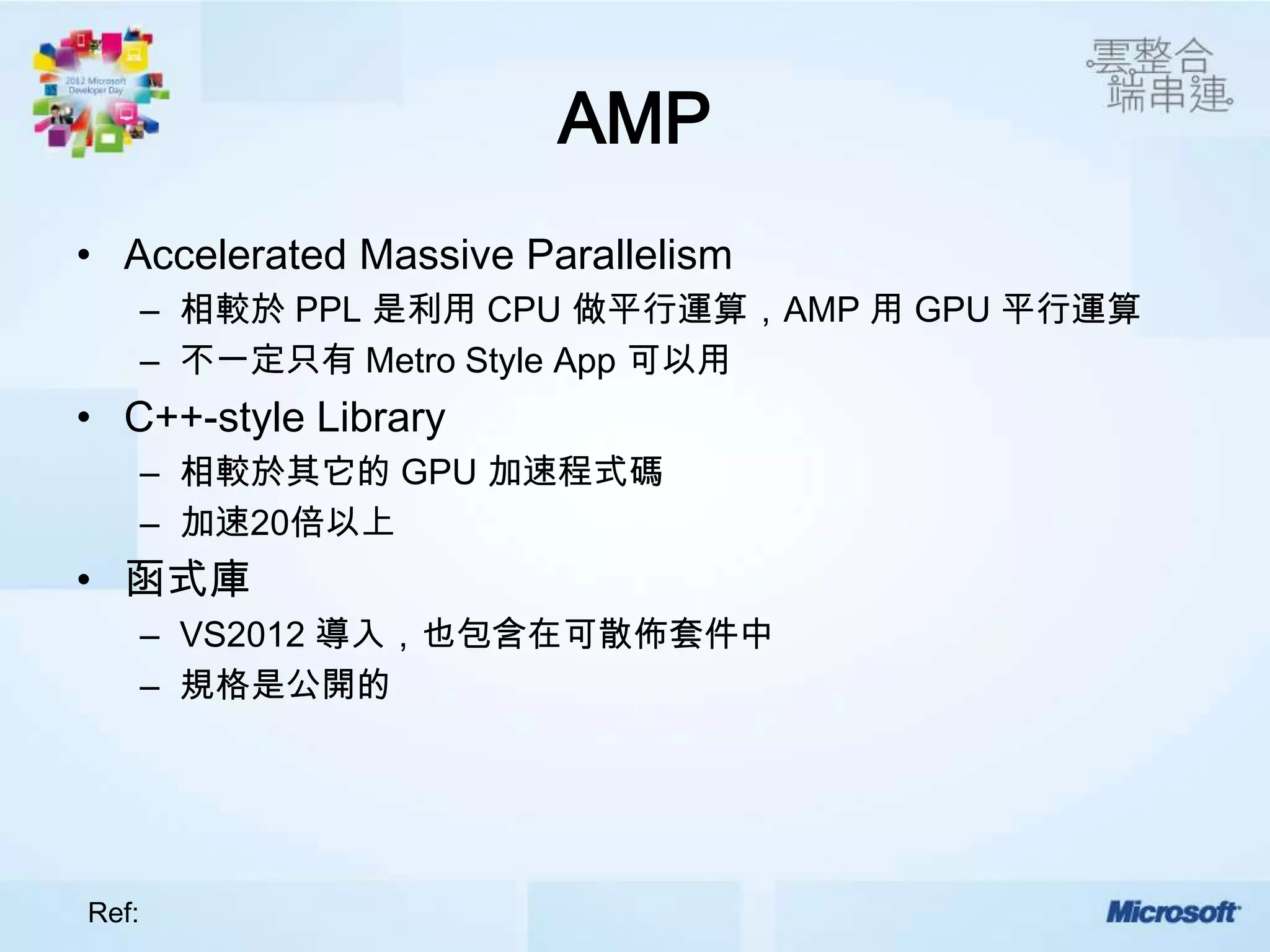 AMP
• Accelerated Massive Parallelism
       – 相較於 PPL 是利用 CPU 做平行運算，AMP 用 GPU 平行運算
       – 不一定只有 Metro Style App 可以用
• C++-style Library
       – 相較於其它的 GPU 加速程式碼
       – 加速20倍以上
• 函式庫
       – VS2012 導入，也包含在可散佈套件中
       – 規格是公開的




Ref:
 